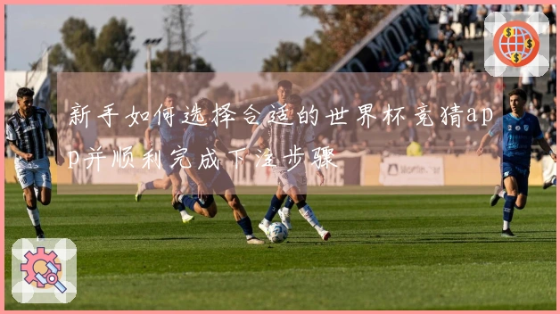 新手如何选择合适的世界杯竞猜app并顺利完成下注步骤